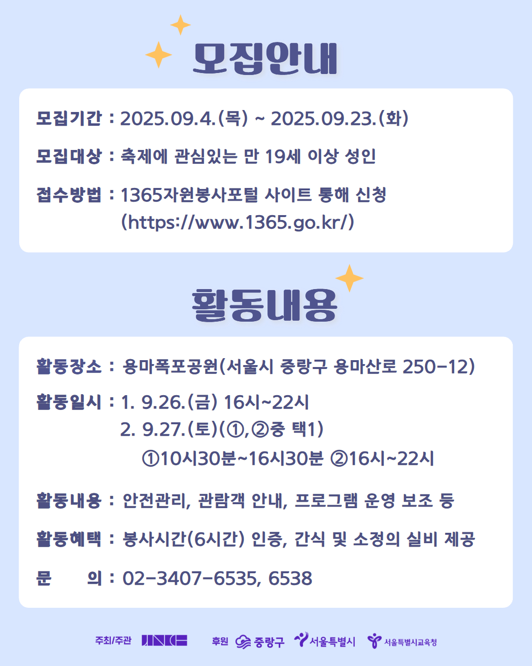 [2025 중랑용마폭포축제 자원봉사자 용마별 모집]

가을빛 물든 용마폭포, 2025 중랑용마폭포축제! 
가을 축제의 낭만을 함께 만들어갈 자원봉사자 ミ★용마별ミ★을 모집합니다.

🔵 모집대상
축제에 관심 있는 만 19세 이상 성인

🔵 모집기간
9월 4일(목) ~ 9월 23일(화)

🔵 활동일시
1. 9.26.(금) 16시~22시
2. 9.27.(토) (①,②중 택1)
   ① 10시30분~16시30분 
   ② 16시~22시

🔵 활동장소
용마폭포공원(서울시 중랑구 용마산로 250-12)

🔵 활동내용
축제장 관람객 안내, 객석관리, 안전관리, 포토존 관리, 프로그램 운영 보조 등

🔵 활동혜택
- 자원봉사자 안전조끼 및 비표 제공
- 봉사시간 6시간 인정
- 간식 및 소정의 실비 제공

🔵  신청방법
1365자원봉사포털 사이트 > 봉사참여 > 시간인증봉사 > 용마별 검색 후 신청하기

🔵  관련 문의
중랑문화재단 축제공연팀 02-3407-6535, 6538

*유의사항*
- 당일 봉사가 어려우신 분은 사전에 취소 연락 바랍니다.
- 봉사 하루 전 개별 안내 문자 드립니다.
- 봉사활동 시간 인정은 명단 취합 후 일괄 승인 신청하여 일정기간이 소요될 수 있습니다.