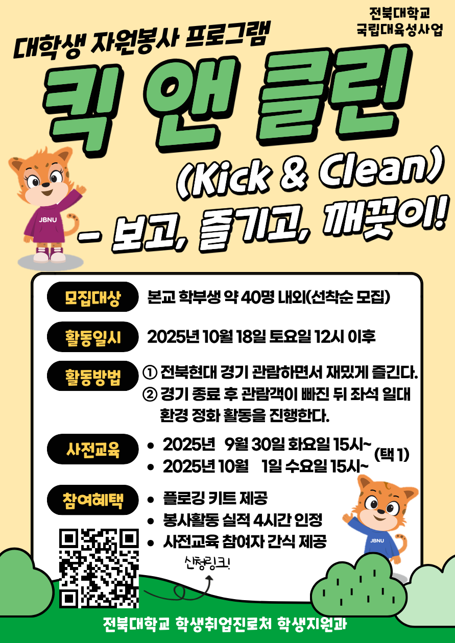 [국립대육성] JBNU 지역사회 대학생 자원봉사(킥앤클린) 참여자를 모집합니다.


□ 참여자 모집
   - 모집기간(예정) : 2025. 9. 17.(수) ~ 9.23.(화) 18시까지 / 선착순 모집
   - 모집대상 : 프로그램 참여를 희망하는 학생(학부생) 
   - 모집인원 : 약 40명 내외 (선착순 모집)  
   - 신청방법 : 온라인 구글폼(https://forms.gle/PT62HTHnfaUh26eh7) 제출


□ 사전교육
- 일시 : 2025. 9. 30.(화) ~ 10 .1.(수) 15:00~ (택 1)
- 장소 : 진수당 1층 아름드리 숲
※ 사전교육 미참석자는 프로그램 참여가 불가능합니다. 이점 참고 바랍니다.

□ 프로그램 운영
   - 활동일시 : 2025. 10. 18.(토)
   - 활동방법 : 활동 당일 전북현대 경기 관람 후 관람 구역 환경 정화 활동 진
   - 참여자혜택 : 플로깅 키트 제공 / 1365 봉사활동 실적(4시간) 인정 / 사전교육 참여자 간식 제공
   - 문의사항 : 전북대학교 학생지원과(063-270-2125) 

