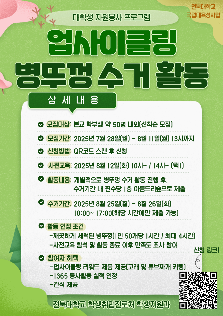 [국립대육성] JBNU 지역사회 대학생 자원봉사(업사이클링) 참여자를 모집합니다.


□ 참여자 모집
   - 모집기간(예정) : 2025. 7. 28.(월) ~ 8. 11.(월) 13시까지
   - 모집대상 : 프로그램 참여를 희망하는 학생(학부생) 
   - 모집인원 : 약 50명 내외 (선착순 모집)  
   - 신청방법 : 온라인 구글폼(https://forms.gle/RVh3vZZoRjS8uCqL9) 제출

□ 사전교육
   - 일시 : 2025. 8. 12.(화) 10:00 ~ / 14:00 ~ (택 1)
   - 장소 : 진수당 1층 아름드리 숲  
   ※ 사전교육 미참석자는 프로그램 참여가 불가능합니다. 이점 참고 바랍니다.

□ 프로그램 운영  
   - 활동기간 : 2025. 8. 12.(화) ~ 8. 26.(화) 까지
   - 활동방법 : 병뚜껑 수거 활동 진행 후, 수거 기간 내 진수당 1층 아름드리 숲에 수거한 병뚜껑 제출
   - 활동인정 조건 : 깨끗하게 세척된 병뚜껑(50개당 1시간, 최대 4시간까지 인정) / 사전교육 참석 및 활동 종료 후 만족도 조사 참여 완료
   - 수거기간(제출기간) : 2025. 8. 25.(월) 10:00~17:00 / 8. 26.(화) 10:00 ~ 17:00 (택 1)
   - 참여자혜택 : 업사이클링 리워드 제품 제공 / 1365 봉사활동 실적 인정 / 사전교육 참여자 간식 제공
   - 문의사항 : 전북대학교 학생지원과(063-270-2125)